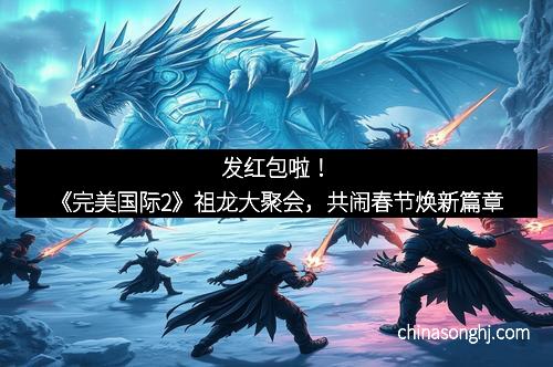 发红包啦！《完美国际2》祖龙大聚会，共闹春节焕新篇章