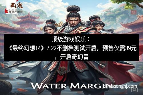顶级游戏娱乐：《最终幻想14》7.22不删档测试开启，预售仅需39元，开启奇幻冒险新篇章！